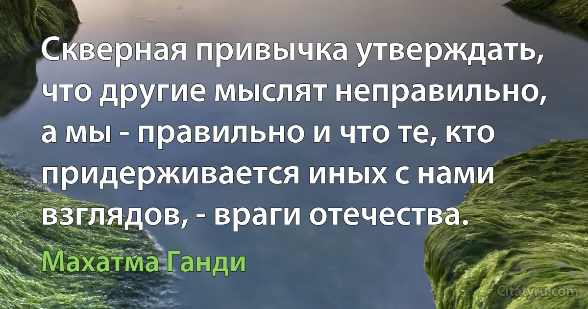 Скверная привычка утверждать, что другие мыслят неправильно, а мы - правильно и что те, кто придерживается иных с нами взглядов, - враги отечества. (Махатма Ганди)