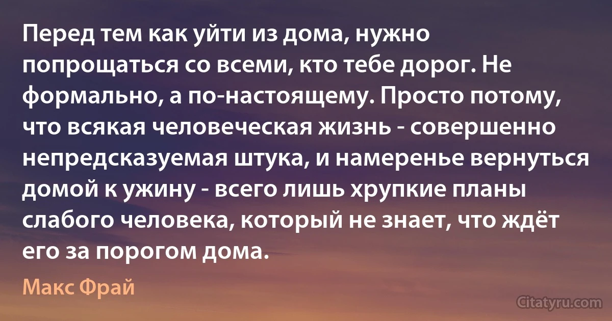 Перед тем как уйти из дома, нужно попрощаться со всеми, кто тебе дорог. Не формально, а по-настоящему. Просто потому, что всякая человеческая жизнь - совершенно непредсказуемая штука, и намеренье вернуться домой к ужину - всего лишь хрупкие планы слабого человека, который не знает, что ждёт его за порогом дома. (Макс Фрай)