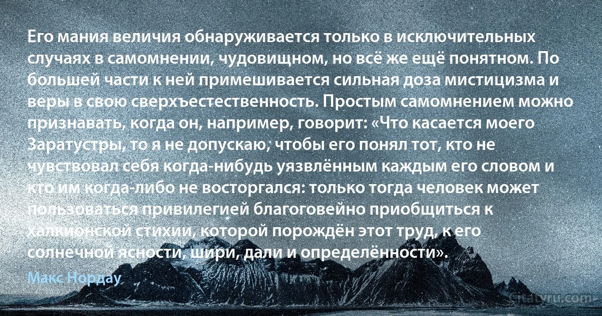 Его мания величия обнаруживается только в исключительных случаях в самомнении, чудовищном, но всё же ещё понятном. По большей части к ней примешивается сильная доза мистицизма и веры в свою сверхъестественность. Простым самомнением можно признавать, когда он, например, говорит: «Что касается моего Заратустры, то я не допускаю, чтобы его понял тот, кто не чувствовал себя когда-нибудь уязвлённым каждым его словом и кто им когда-либо не восторгался: только тогда человек может пользоваться привилегией благоговейно приобщиться к халкионской стихии, которой порождён этот труд, к его солнечной ясности, шири, дали и определённости». (Макс Нордау)