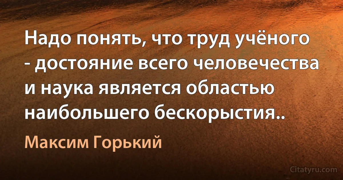 Надо понять, что труд учёного - достояние всего человечества и наука является областью наибольшего бескорыстия.. (Максим Горький)