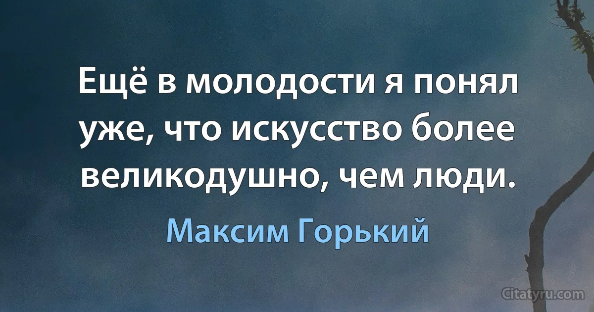 Ещё в молодости я понял уже, что искусство более великодушно, чем люди. (Максим Горький)