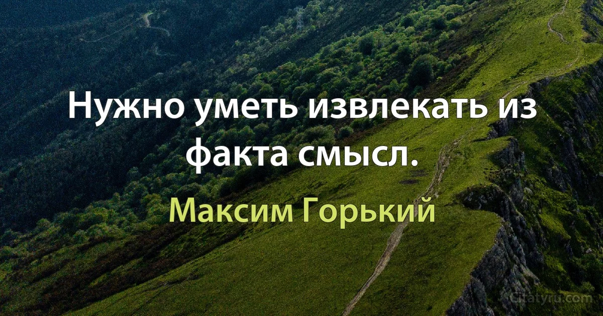 Нужно уметь извлекать из факта смысл. (Максим Горький)