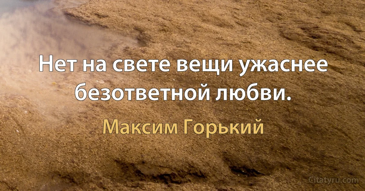 Нет на свете вещи ужаснее безответной любви. (Максим Горький)