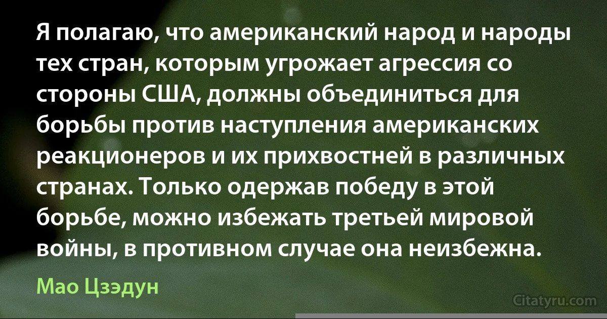 Я полагаю, что американский народ и народы тех стран, которым угрожает агрессия со стороны США, должны объединиться для борьбы против наступления американских реакционеров и их прихвостней в различных странах. Только одержав победу в этой борьбе, можно избежать третьей мировой войны, в противном случае она неизбежна. (Мао Цзэдун)