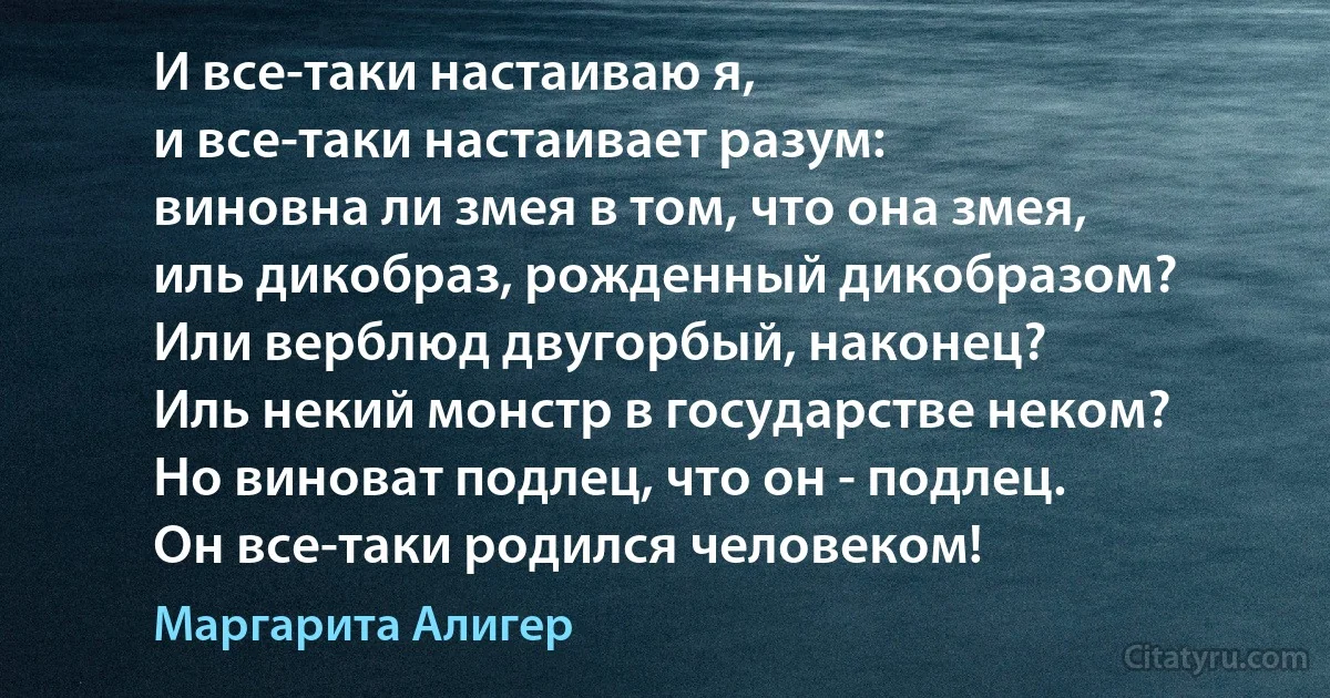 И все-таки настаиваю я,
и все-таки настаивает разум:
виновна ли змея в том, что она змея,
иль дикобраз, рожденный дикобразом?
Или верблюд двугорбый, наконец?
Иль некий монстр в государстве неком?
Но виноват подлец, что он - подлец.
Он все-таки родился человеком! (Маргарита Алигер)