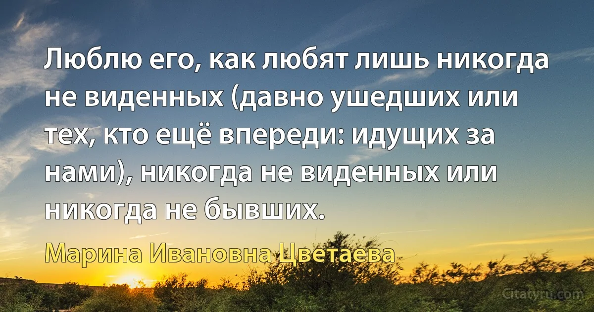 Люблю его, как любят лишь никогда не виденных (давно ушедших или тех, кто ещё впереди: идущих за нами), никогда не виденных или никогда не бывших. (Марина Ивановна Цветаева)