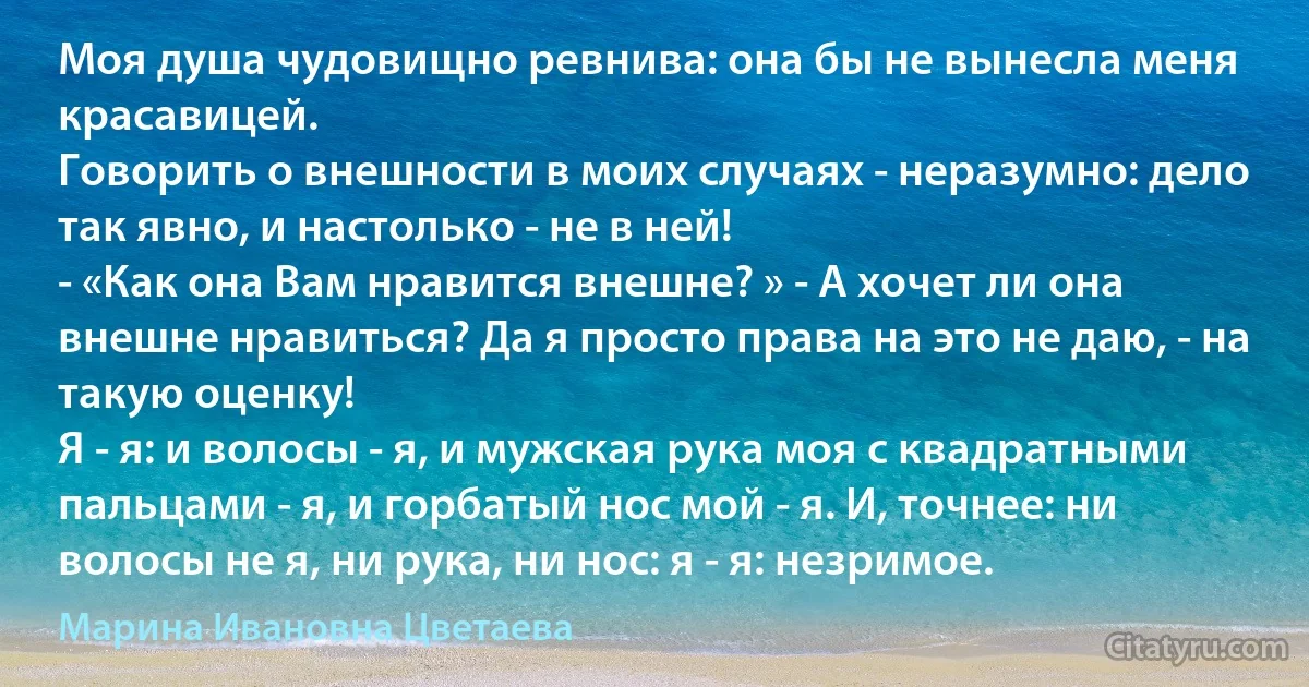 Моя душа чудовищно ревнива: она бы не вынесла меня красавицей.
Говорить о внешности в моих случаях - неразумно: дело так явно, и настолько - не в ней!
- «Как она Вам нравится внешне? » - А хочет ли она внешне нравиться? Да я просто права на это не даю, - на такую оценку!
Я - я: и волосы - я, и мужская рука моя с квадратными пальцами - я, и горбатый нос мой - я. И, точнее: ни волосы не я, ни рука, ни нос: я - я: незримое. (Марина Ивановна Цветаева)