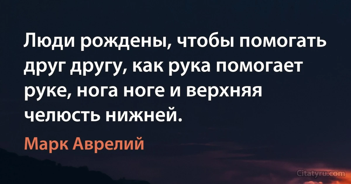 Люди рождены, чтобы помогать друг другу, как рука помогает руке, нога ноге и верхняя челюсть нижней. (Марк Аврелий)