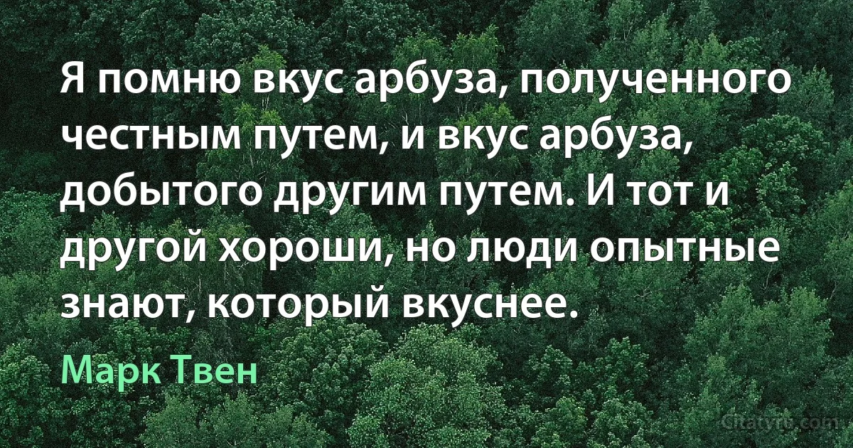 Я помню вкус арбуза, полученного честным путем, и вкус арбуза, добытого другим путем. И тот и другой хороши, но люди опытные знают, который вкуснее. (Марк Твен)