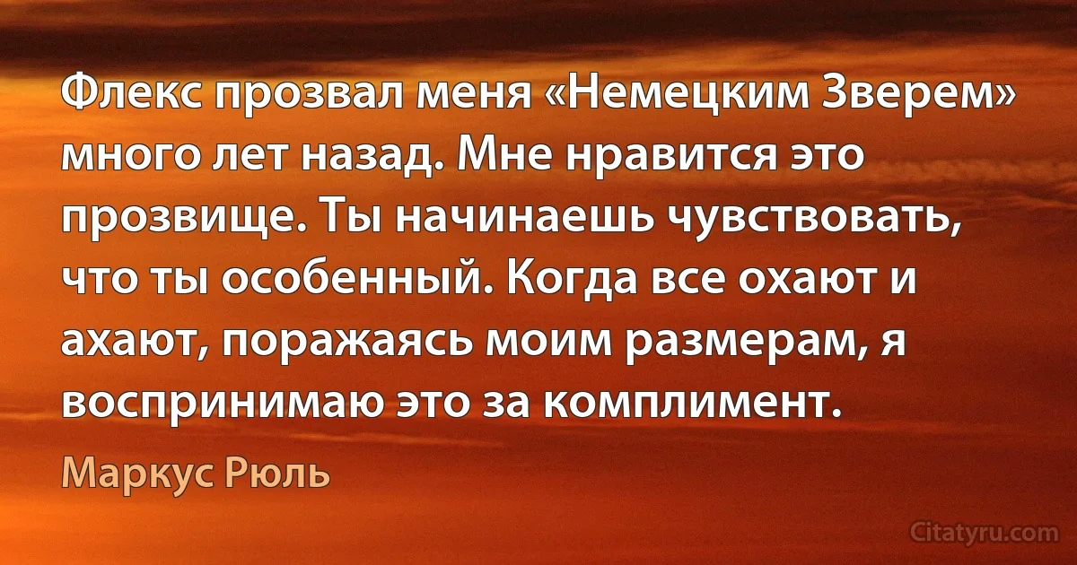 Флекс прозвал меня «Немецким Зверем» много лет назад. Мне нравится это прозвище. Ты начинаешь чувствовать, что ты особенный. Когда все охают и ахают, поражаясь моим размерам, я воспринимаю это за комплимент. (Маркус Рюль)