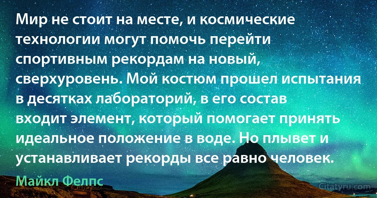 Мир не стоит на месте, и космические технологии могут помочь перейти спортивным рекордам на новый, сверхуровень. Мой костюм прошел испытания в десятках лабораторий, в его состав входит элемент, который помогает принять идеальное положение в воде. Но плывет и устанавливает рекорды все равно человек. (Майкл Фелпс)