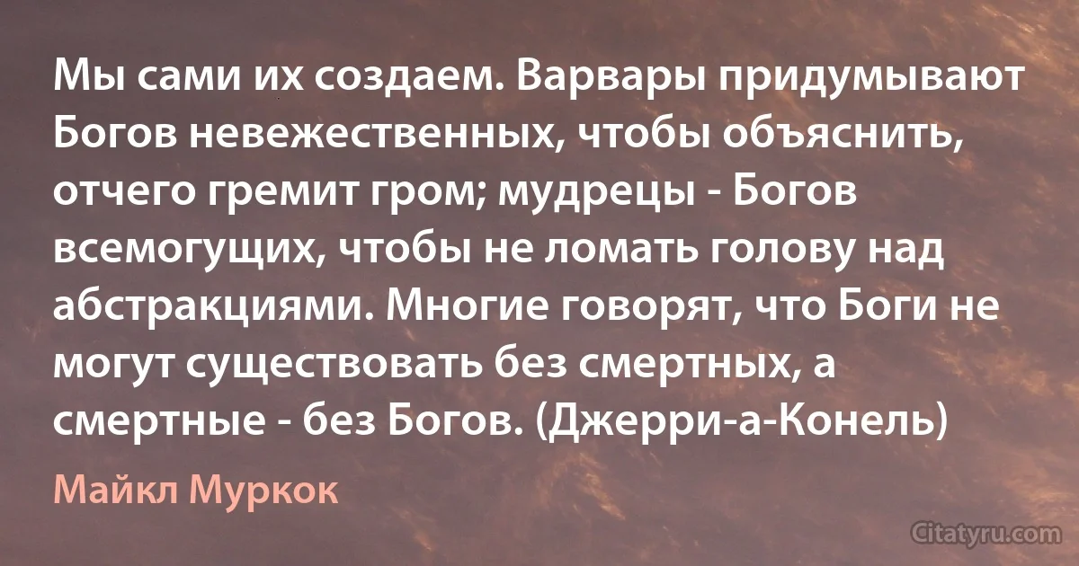 Мы сами их создаем. Варвары придумывают Богов невежественных, чтобы объяснить, отчего гремит гром; мудрецы - Богов всемогущих, чтобы не ломать голову над абстракциями. Многие говорят, что Боги не могут существовать без смертных, а смертные - без Богов. (Джерри-а-Конель) (Майкл Муркок)