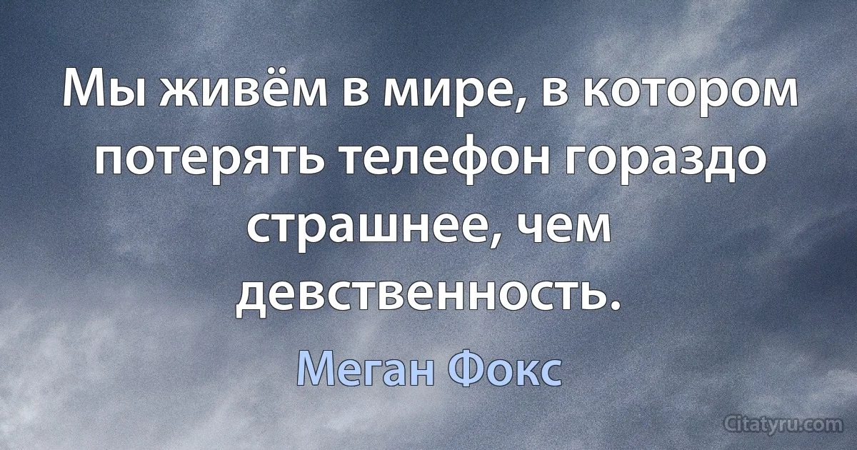 Мы живём в мире, в котором потерять телефон гораздо страшнее, чем девственность. (Меган Фокс)