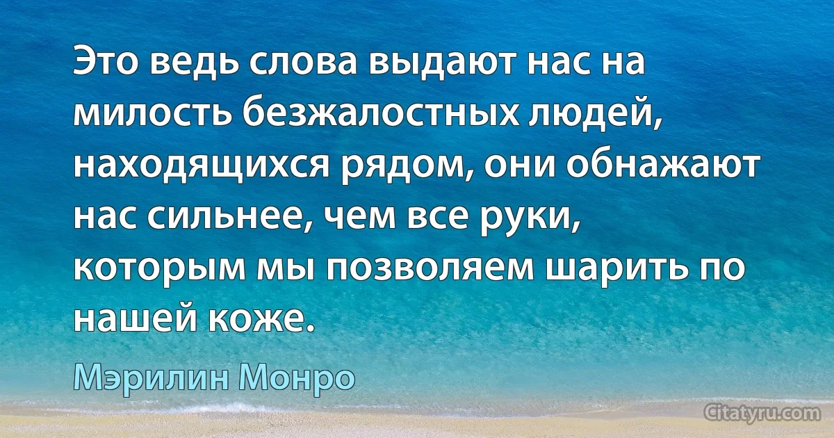 Это ведь слова выдают нас на милость безжалостных людей, находящихся рядом, они обнажают нас сильнее, чем все руки, которым мы позволяем шарить по нашей коже. (Мэрилин Монро)