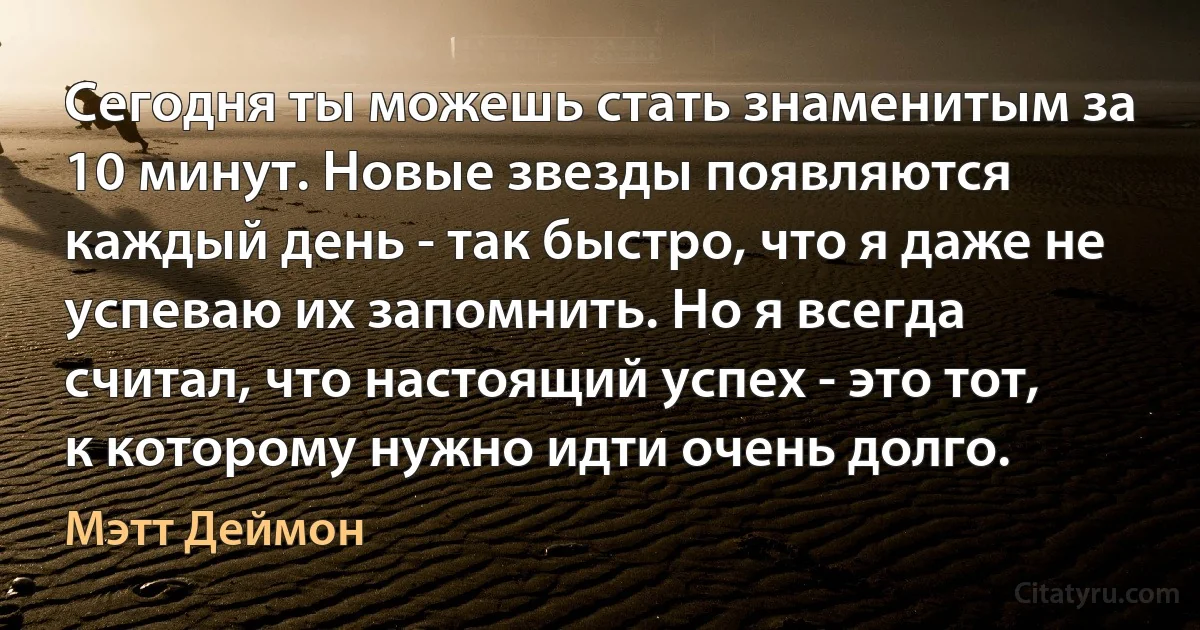 Сегодня ты можешь стать знаменитым за 10 минут. Новые звезды появляются каждый день - так быстро, что я даже не успеваю их запомнить. Но я всегда считал, что настоящий успех - это тот, к которому нужно идти очень долго. (Мэтт Деймон)