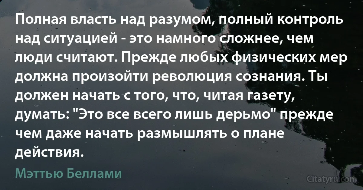 Полная власть над разумом, полный контроль над ситуацией - это намного сложнее, чем люди считают. Прежде любых физических мер должна произойти революция сознания. Ты должен начать с того, что, читая газету, думать: "Это все всего лишь дерьмо" прежде чем даже начать размышлять о плане действия. (Мэттью Беллами)