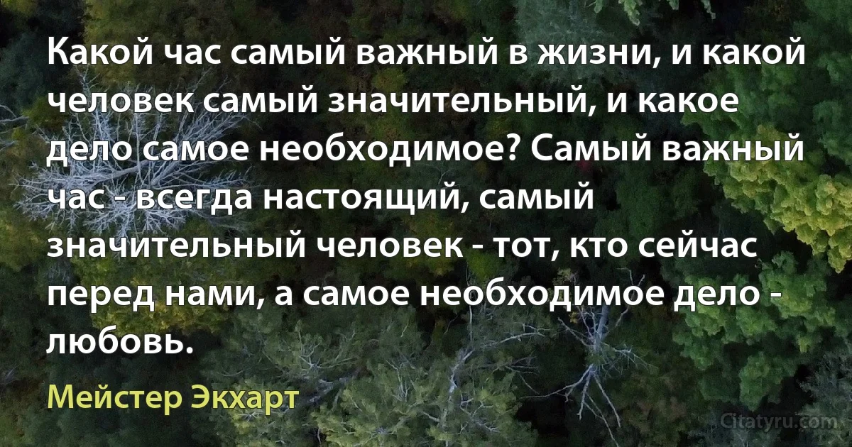 Какой час самый важный в жизни, и какой человек самый значительный, и какое дело самое необходимое? Самый важный час - всегда настоящий, самый значительный человек - тот, кто сейчас перед нами, а самoe необходимое дело - любовь. (Мейстер Экхарт)