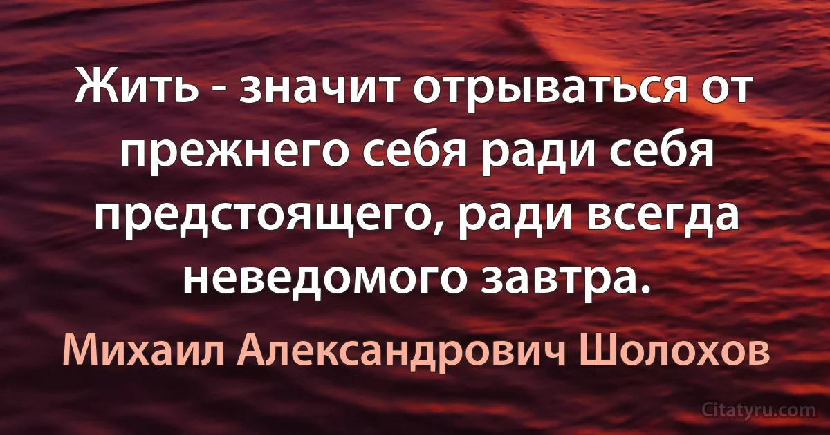 Жить - значит отрываться от прежнего себя ради себя предстоящего, ради всегда неведомого завтра. (Михаил Александрович Шолохов)