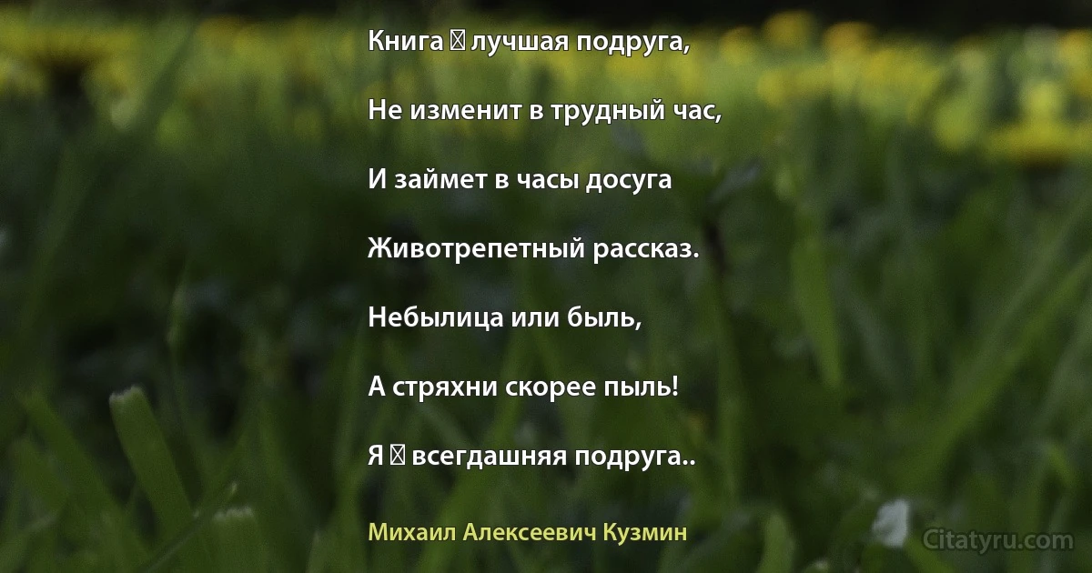 Книга ― лучшая подруга,

Не изменит в трудный час,

И займет в часы досуга

Животрепетный рассказ.

Небылица или быль,

А стряхни скорее пыль!

Я ― всегдашняя подруга.. (Михаил Алексеевич Кузмин)