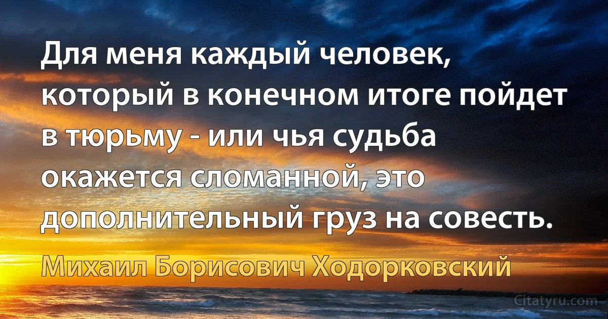 Для меня каждый человек, который в конечном итоге пойдет в тюрьму - или чья судьба окажется сломанной, это дополнительный груз на совесть. (Михаил Борисович Ходорковский)