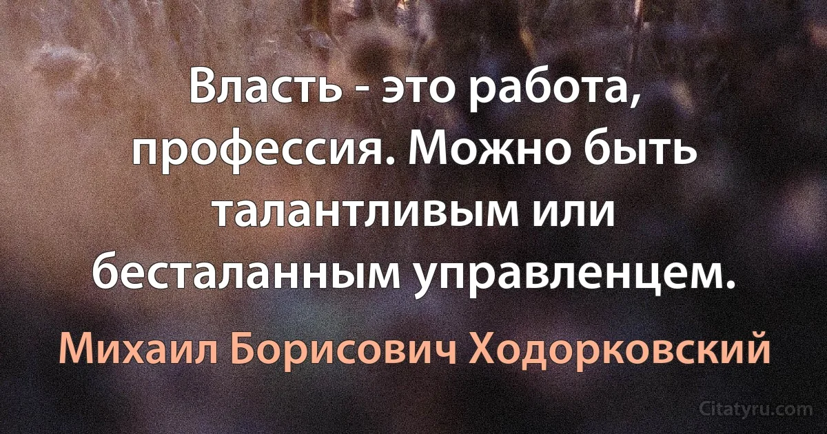 Власть - это работа, профессия. Можно быть талантливым или бесталанным управленцем. (Михаил Борисович Ходорковский)