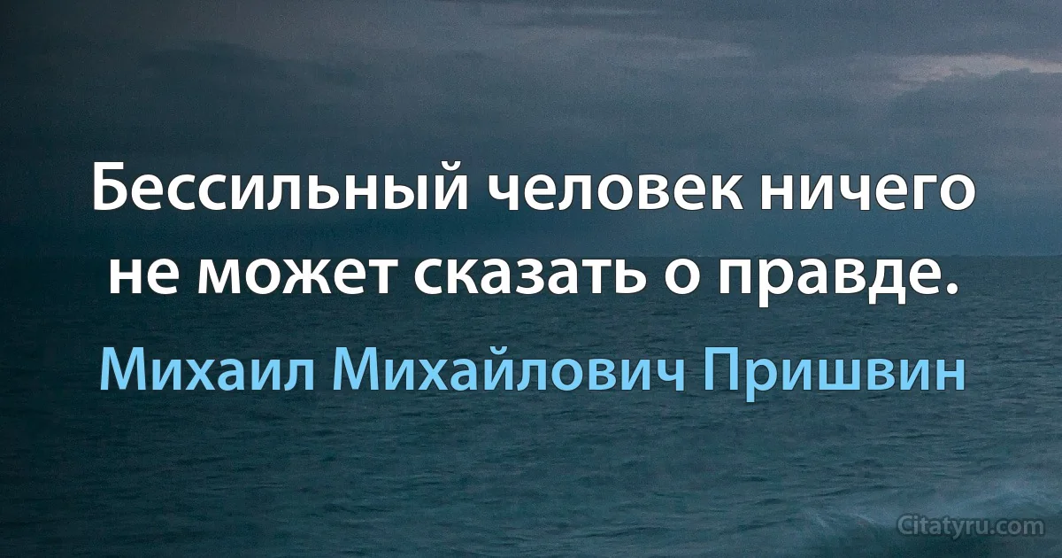 Бессильный человек ничего не может сказать о правде. (Михаил Михайлович Пришвин)