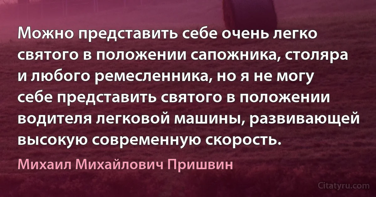 Можно представить себе очень легко святого в положении сапожника, столяра и любого ремесленника, но я не могу себе представить святого в положении водителя легковой машины, развивающей высокую современную скорость. (Михаил Михайлович Пришвин)