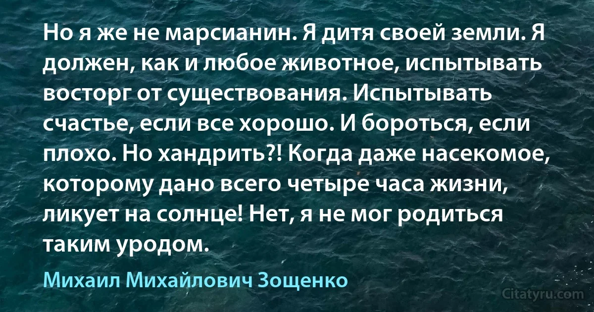 Но я же не марсианин. Я дитя своей земли. Я должен, как и любое животное, испытывать восторг от существования. Испытывать счастье, если все хорошо. И бороться, если плохо. Но хандрить?! Когда даже насекомое, которому дано всего четыре часа жизни, ликует на солнце! Нет, я не мог родиться таким уродом. (Михаил Михайлович Зощенко)