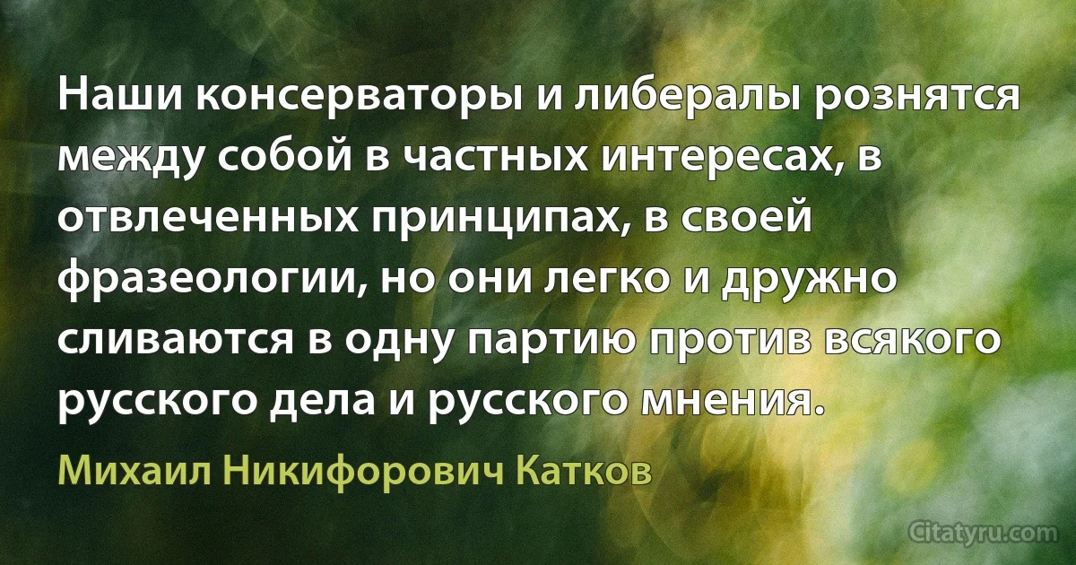 Наши консерваторы и либералы рознятся между собой в частных интересах, в отвлеченных принципах, в своей фразеологии, но они легко и дружно сливаются в одну партию против всякого русского дела и русского мнения. (Михаил Никифорович Катков)