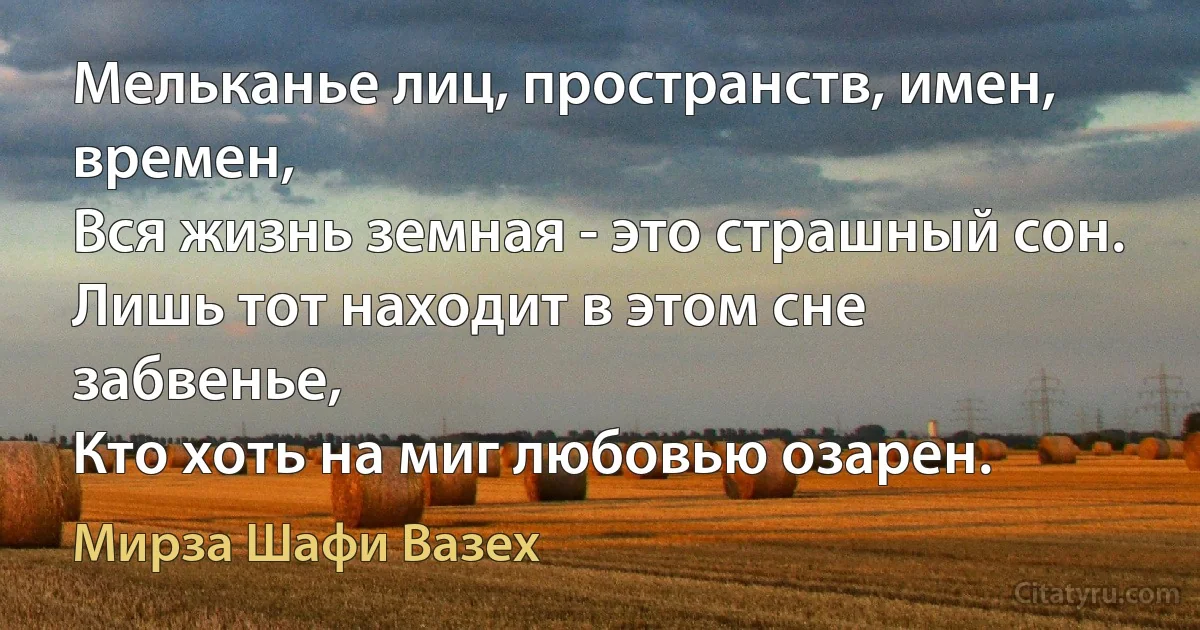 Мельканье лиц, пространств, имен, времен,
Вся жизнь земная - это страшный сон.
Лишь тот находит в этом сне забвенье,
Кто хоть на миг любовью озарен. (Мирза Шафи Вазех)