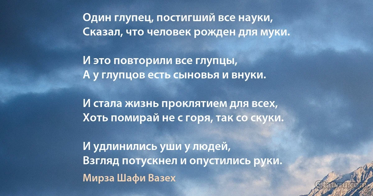 Один глупец, постигший все науки,
Сказал, что человек рожден для муки.

И это повторили все глупцы,
А у глупцов есть сыновья и внуки.

И стала жизнь проклятием для всех,
Хоть помирай не с горя, так со скуки.

И удлинились уши у людей,
Взгляд потускнел и опустились руки. (Мирза Шафи Вазех)