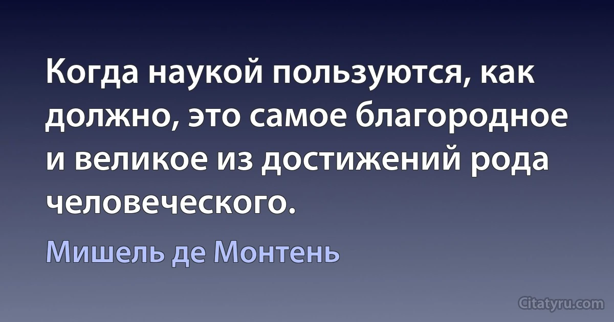 Когда наукой пользуются, как должно, это самое благородное и великое из достижений рода человеческого. (Мишель де Монтень)