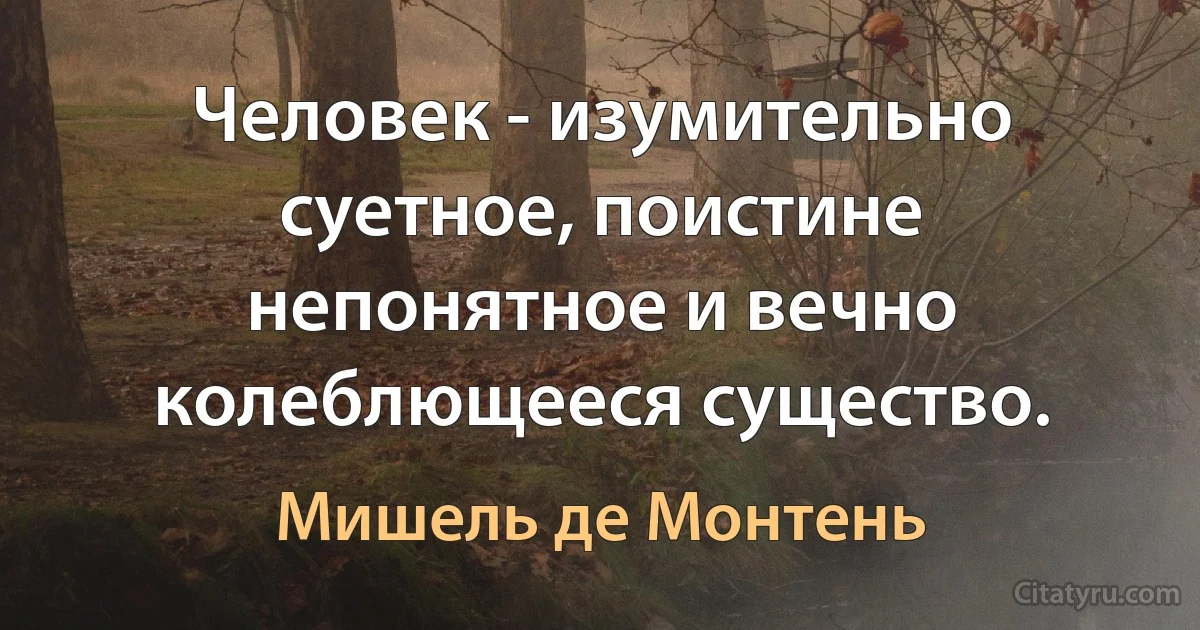 Человек - изумительно суетное, поистине непонятное и вечно колеблющееся существо. (Мишель де Монтень)