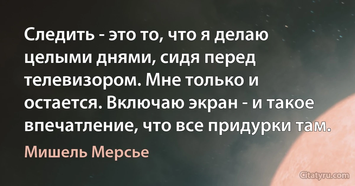 Следить - это то, что я делаю целыми днями, сидя перед телевизором. Мне только и остается. Включаю экран - и такое впечатление, что все придурки там. (Мишель Мерсье)