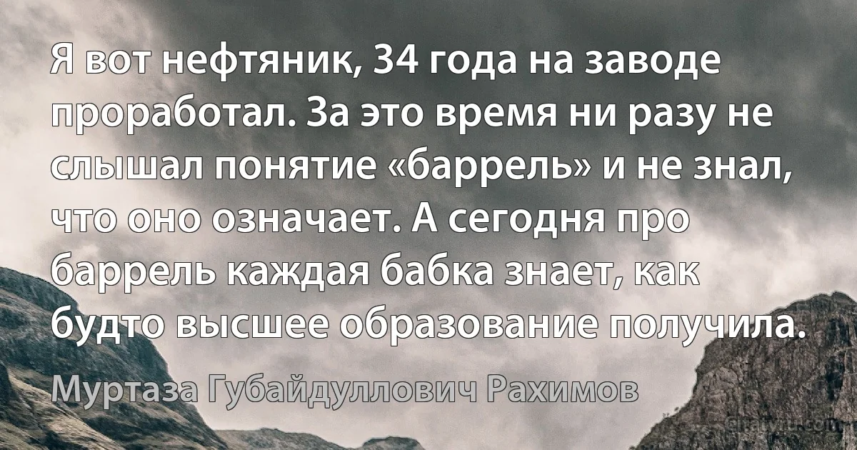 Я вот нефтяник, 34 года на заводе проработал. За это время ни разу не слышал понятие «баррель» и не знал, что оно означает. А сегодня про баррель каждая бабка знает, как будто высшее образование получила. (Муртаза Губайдуллович Рахимов)