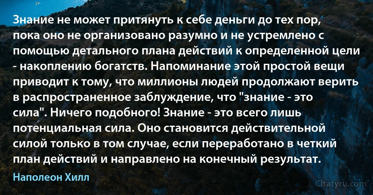 Знание не может притянуть к себе деньги до тех пор, пока оно не организовано разумно и не устремлено с помощью детального плана действий к определенной цели - накоплению богатств. Напоминание этой простой вещи приводит к тому, что миллионы людей продолжают верить в распространенное заблуждение, что "знание - это сила". Ничего подобного! Знание - это всего лишь потенциальная сила. Оно становится действительной силой только в том случае, если переработано в четкий план действий и направлено на конечный результат. (Наполеон Хилл)