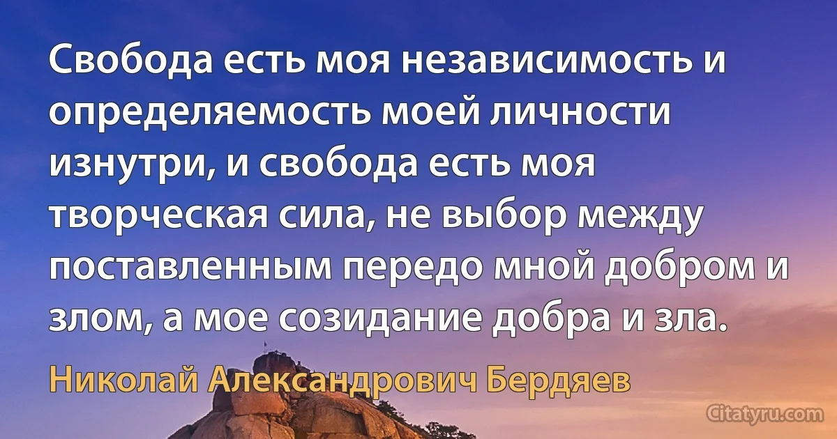 Свобода есть моя независимость и определяемость моей личности изнутри, и свобода есть моя творческая сила, не выбор между поставленным передо мной добром и злом, а мое созидание добра и зла. (Николай Александрович Бердяев)