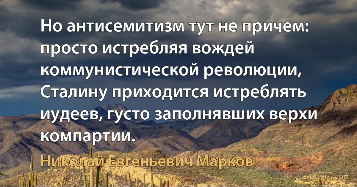 Но антисемитизм тут не причем: просто истребляя вождей коммунистической революции, Сталину приходится истреблять иудеев, густо заполнявших верхи компартии. (Николай Евгеньевич Марков)