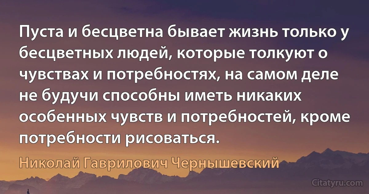 Пуста и бесцветна бывает жизнь только у бесцветных людей, которые толкуют о чувствах и потребностях, на самом деле не будучи способны иметь никаких особенных чувств и потребностей, кроме потребности рисоваться. (Николай Гаврилович Чернышевский)