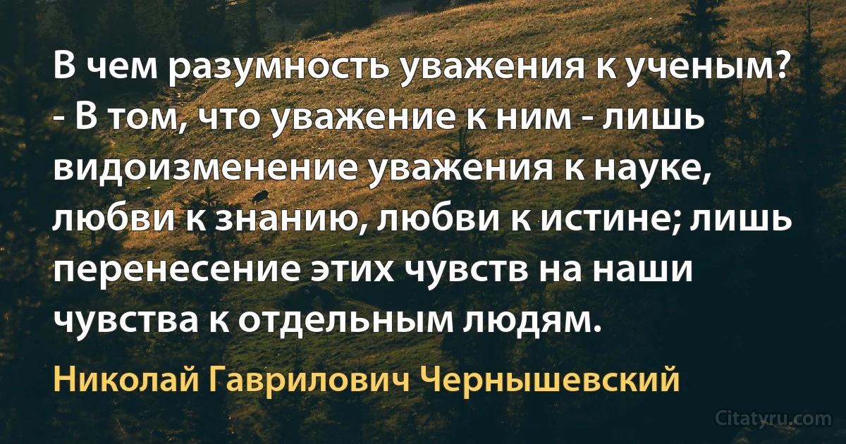 В чем разумность уважения к ученым? - В том, что уважение к ним - лишь видоизменение уважения к науке, любви к знанию, любви к истине; лишь перенесение этих чувств на наши чувства к отдельным людям. (Николай Гаврилович Чернышевский)