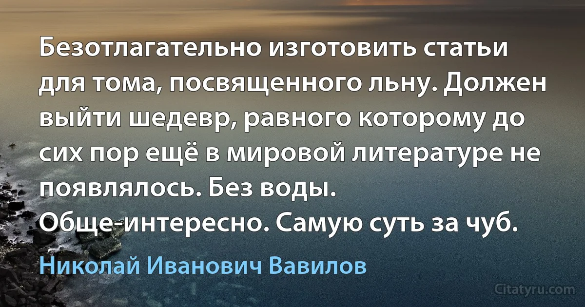 Безотлагательно изготовить статьи для тома, посвященного льну. Должен выйти шедевр, равного которому до сих пор ещё в мировой литературе не появлялось. Без воды. Обще-интересно. Самую суть за чуб. (Николай Иванович Вавилов)