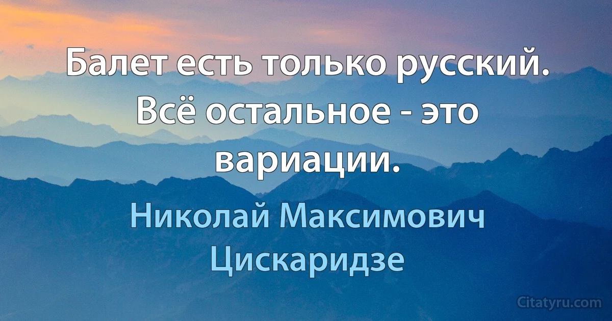 Балет есть только русский. Всё остальное - это вариации. (Николай Максимович Цискаридзе)