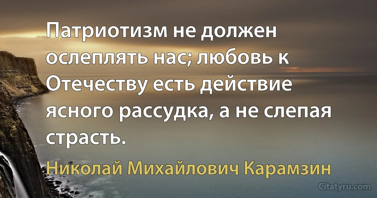 Патриотизм не должен ослеплять нас; любовь к Отечеству есть действие ясного рассудка, а не слепая страсть. (Николай Михайлович Карамзин)