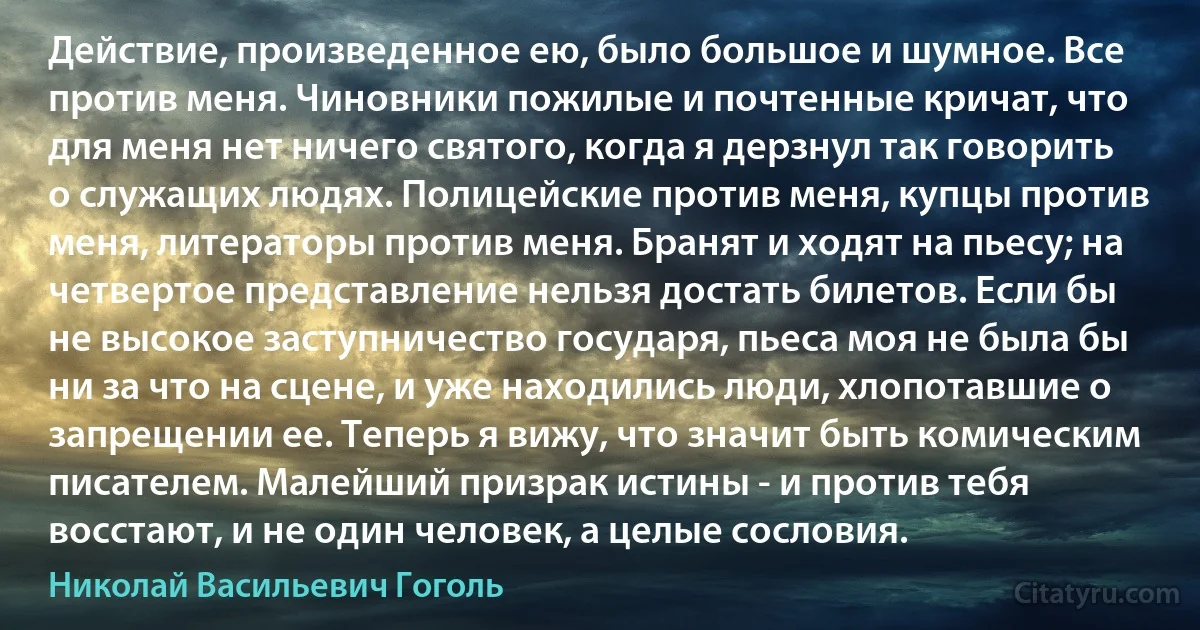 Действие, произведенное ею, было большое и шумное. Все против меня. Чиновники пожилые и почтенные кричат, что для меня нет ничего святого, когда я дерзнул так говорить о служащих людях. Полицейские против меня, купцы против меня, литераторы против меня. Бранят и ходят на пьесу; на четвертое представление нельзя достать билетов. Если бы не высокое заступничество государя, пьеса моя не была бы ни за что на сцене, и уже находились люди, хлопотавшие о запрещении ее. Теперь я вижу, что значит быть комическим писателем. Малейший призрак истины - и против тебя восстают, и не один человек, а целые сословия. (Николай Васильевич Гоголь)