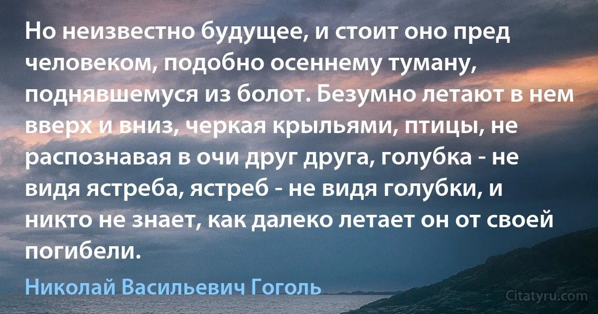 Но неизвестно будущее, и стоит оно пред человеком, подобно осеннему туману, поднявшемуся из болот. Безумно летают в нем вверх и вниз, черкая крыльями, птицы, не распознавая в очи друг друга, голубка - не видя ястреба, ястреб - не видя голубки, и никто не знает, как далеко летает он от своей погибели. (Николай Васильевич Гоголь)