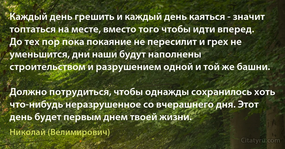 Каждый день грешить и каждый день каяться - значит топтаться на месте, вместо того чтобы идти вперед. До тех пор пока покаяние не пересилит и грех не уменьшится, дни наши будут наполнены строительством и разрушением одной и той же башни.

Должно потрудиться, чтобы однажды сохранилось хоть что-нибудь неразрушенное со вчерашнего дня. Этот день будет первым днем твоей жизни. (Николай (Велимирович))