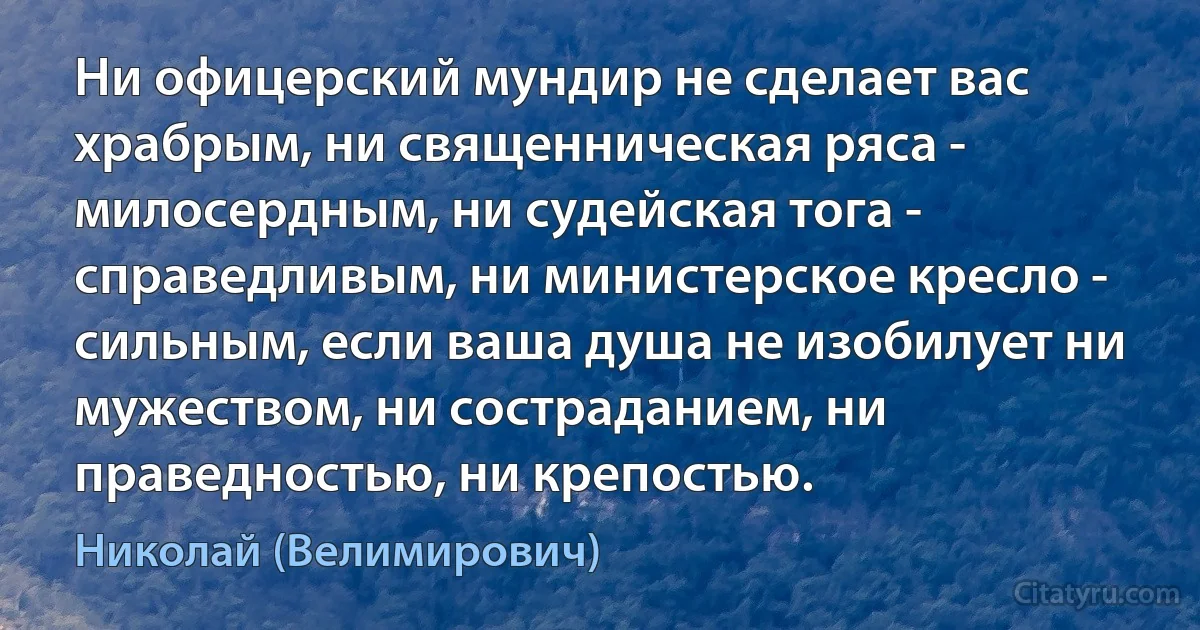 Ни офицерский мундир не сделает вас храбрым, ни священническая ряса - милосердным, ни судейская тога - справедливым, ни министерское кресло - сильным, если ваша душа не изобилует ни мужеством, ни состраданием, ни праведностью, ни крепостью. (Николай (Велимирович))