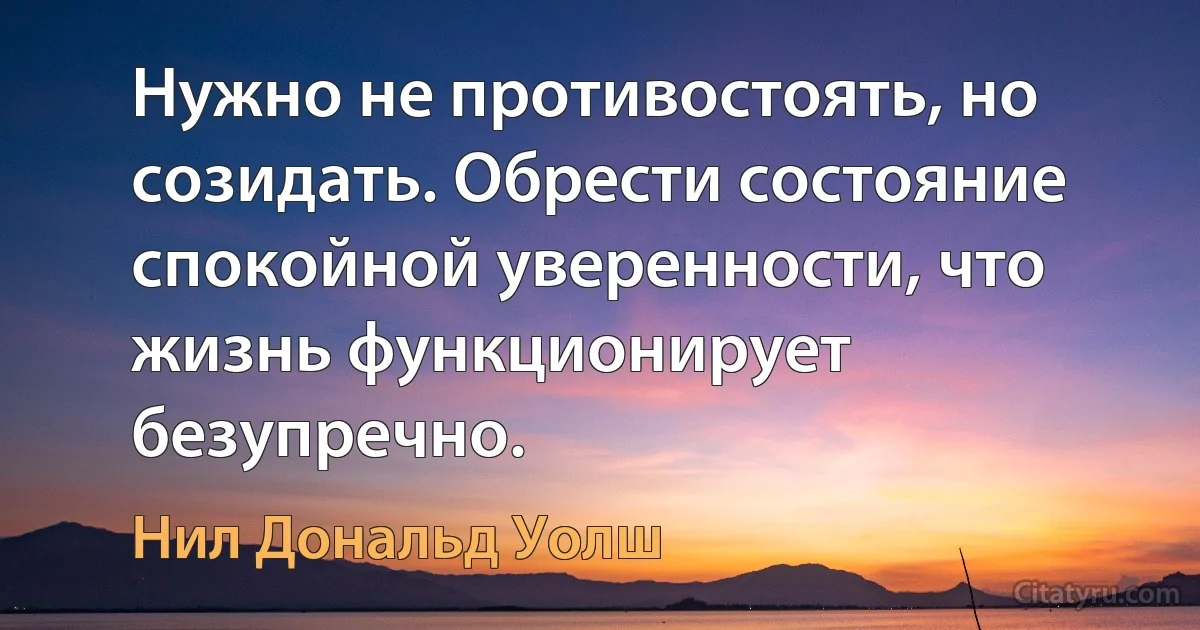 Нужно не противостоять, но созидать. Обрести состояние спокойной уверенности, что жизнь функционирует безупречно. (Нил Дональд Уолш)