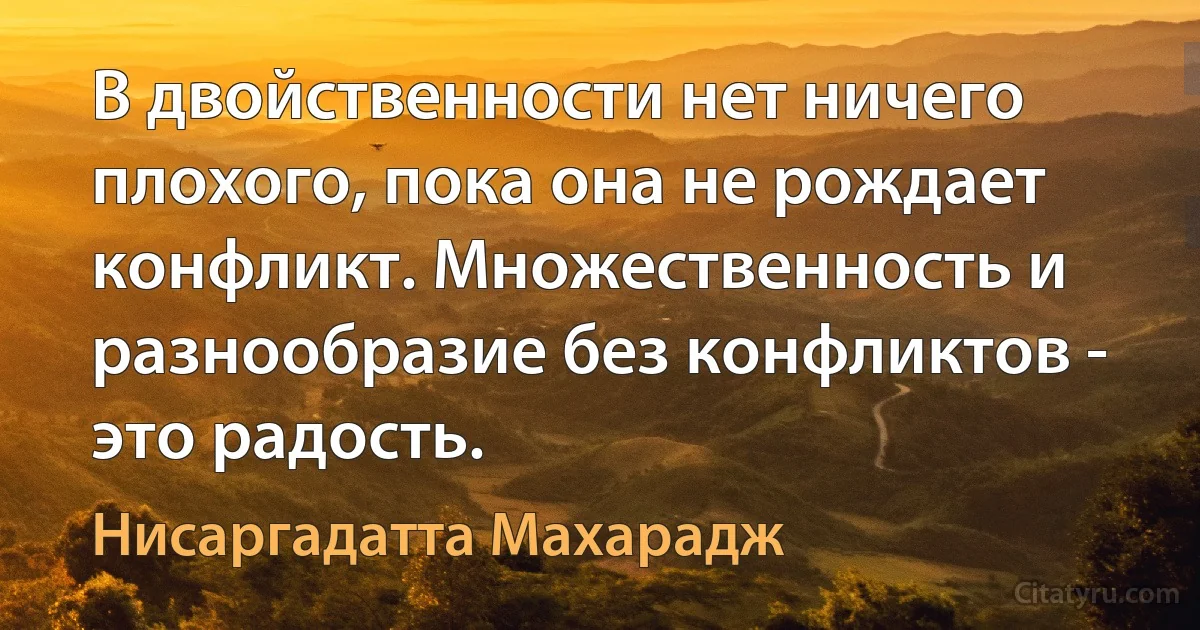 В двойственности нет ничего плохого, пока она не рождает конфликт. Множественность и разнообразие без конфликтов - это радость. (Нисаргадатта Махарадж)