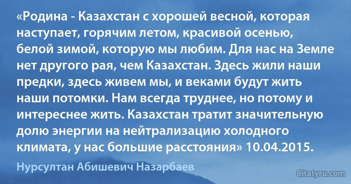 «Родина - Казахстан с хорошей весной, которая наступает, горячим летом, красивой осенью, белой зимой, которую мы любим. Для нас на Земле нет другого рая, чем Казахстан. Здесь жили наши предки, здесь живем мы, и веками будут жить наши потомки. Нам всегда труднее, но потому и интереснее жить. Казахстан тратит значительную долю энергии на нейтрализацию холодного климата, у нас большие расстояния» 10.04.2015. (Нурсултан Абишевич Назарбаев)